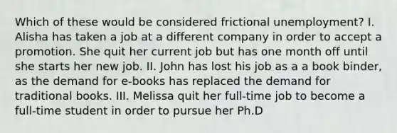 Which of these would be considered frictional unemployment? I. Alisha has taken a job at a different company in order to accept a promotion. She quit her current job but has one month off until she starts her new job. II. John has lost his job as a a book binder, as the demand for e-books has replaced the demand for traditional books. III. Melissa quit her full-time job to become a full-time student in order to pursue her Ph.D