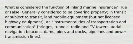 What is considered the function of inland marine insurance? True or False: Generally considered to be covering property; in transit or subject to transit, land mobile equipment (but not licensed highway equipment), an "instrumentalities of transportation and communication" (bridges, tunnels, radio and TV towers, aerial navigation beacons, dams, piers and docks, pipelines and power transmission lines).