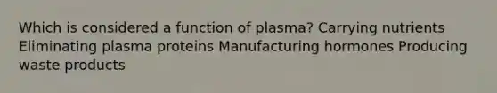 Which is considered a function of plasma? Carrying nutrients Eliminating plasma proteins Manufacturing hormones Producing waste products