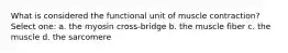 What is considered the functional unit of muscle contraction? Select one: a. the myosin cross-bridge b. the muscle fiber c. the muscle d. the sarcomere