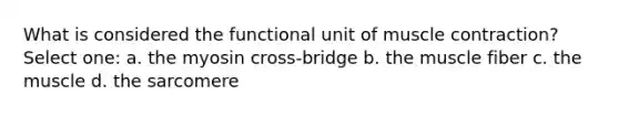 What is considered the functional unit of muscle contraction? Select one: a. the myosin cross-bridge b. the muscle fiber c. the muscle d. the sarcomere