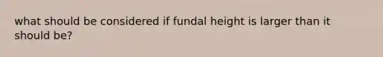 what should be considered if fundal height is larger than it should be?