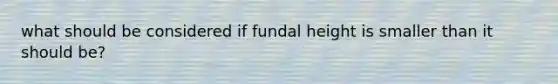 what should be considered if fundal height is smaller than it should be?