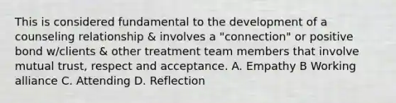 This is considered fundamental to the development of a counseling relationship & involves a "connection" or positive bond w/clients & other treatment team members that involve mutual trust, respect and acceptance. A. Empathy B Working alliance C. Attending D. Reflection