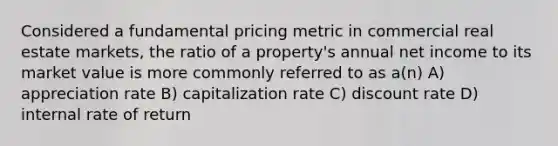 Considered a fundamental pricing metric in commercial real estate markets, the ratio of a property's annual net income to its market value is more commonly referred to as a(n) A) appreciation rate B) capitalization rate C) discount rate D) internal rate of return