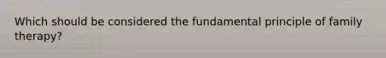 Which should be considered the fundamental principle of family therapy?