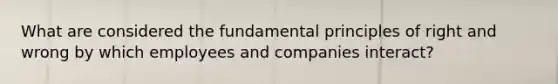 What are considered the fundamental principles of right and wrong by which employees and companies interact?