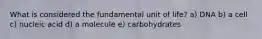 What is considered the fundamental unit of life? a) DNA b) a cell c) nucleic acid d) a molecule e) carbohydrates