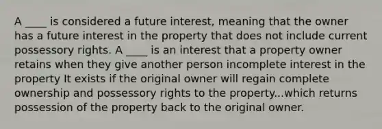 A ____ is considered a future interest, meaning that the owner has a future interest in the property that does not include current possessory rights. A ____ is an interest that a property owner retains when they give another person incomplete interest in the property It exists if the original owner will regain complete ownership and possessory rights to the property...which returns possession of the property back to the original owner.