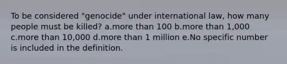 To be considered "genocide" under international law, how many people must be killed? a.more than 100 b.more than 1,000 c.more than 10,000 d.more than 1 million e.No specific number is included in the definition.