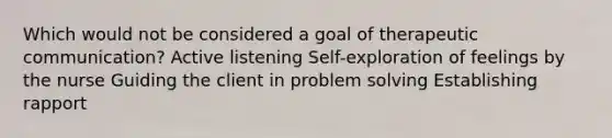 Which would not be considered a goal of therapeutic communication? Active listening Self-exploration of feelings by the nurse Guiding the client in problem solving Establishing rapport