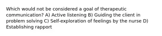 Which would not be considered a goal of therapeutic communication? A) Active listening B) Guiding the client in <a href='https://www.questionai.com/knowledge/kZi0diIlxK-problem-solving' class='anchor-knowledge'>problem solving</a> C) Self-exploration of feelings by the nurse D) Establishing rapport