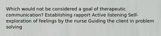 Which would not be considered a goal of therapeutic communication? Establishing rapport Active listening Self-exploration of feelings by the nurse Guiding the client in problem solving