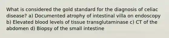 What is considered the gold standard for the diagnosis of celiac disease? a) Documented atrophy of intestinal villa on endoscopy b) Elevated blood levels of tissue transglutaminase c) CT of the abdomen d) Biopsy of the small intestine