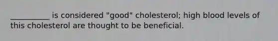 __________ is considered "good" cholesterol; high blood levels of this cholesterol are thought to be beneficial.