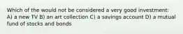 Which of the would not be considered a very good investment: A) a new TV B) an art collection C) a savings account D) a mutual fund of stocks and bonds