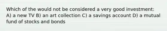Which of the would not be considered a very good investment: A) a new TV B) an art collection C) a savings account D) a mutual fund of stocks and bonds