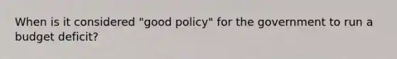 When is it considered​ "good policy" for the government to run a budget​ deficit?