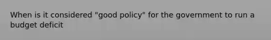 When is it considered​ "good policy" for the government to run a budget​ deficit