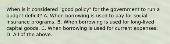 When is it considered​ "good policy" for the government to run a budget​ deficit? A. When borrowing is used to pay for social insurance programs. B. When borrowing is used for​ long-lived capital goods. C. When borrowing is used for current expenses. D. All of the above.