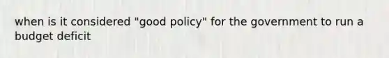 when is it considered "good policy" for the government to run a budget deficit