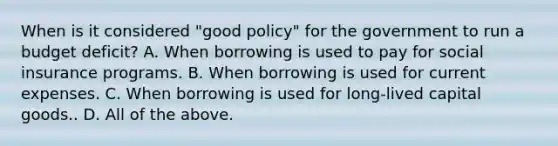 When is it considered​ "good policy" for the government to run a budget​ deficit? A. When borrowing is used to pay for social insurance programs. B. When borrowing is used for current expenses. C. When borrowing is used for​ long-lived capital goods.. D. All of the above.