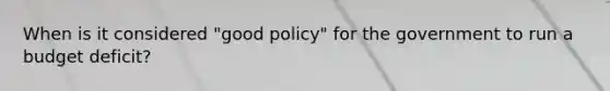 When is it considered "good policy" for the government to run a budget deficit?