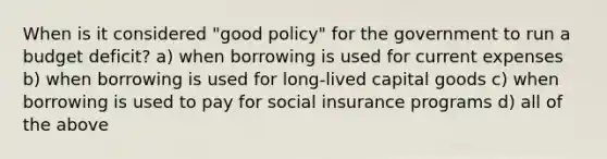 When is it considered "good policy" for the government to run a budget deficit? a) when borrowing is used for current expenses b) when borrowing is used for long-lived capital goods c) when borrowing is used to pay for social insurance programs d) all of the above