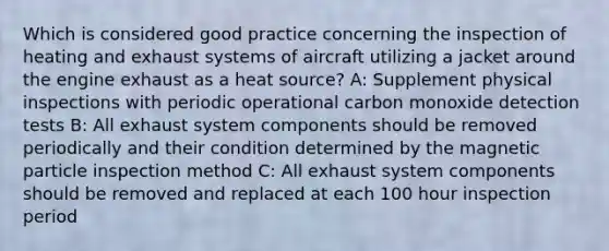 Which is considered good practice concerning the inspection of heating and exhaust systems of aircraft utilizing a jacket around the engine exhaust as a heat source? A: Supplement physical inspections with periodic operational carbon monoxide detection tests B: All exhaust system components should be removed periodically and their condition determined by the magnetic particle inspection method C: All exhaust system components should be removed and replaced at each 100 hour inspection period