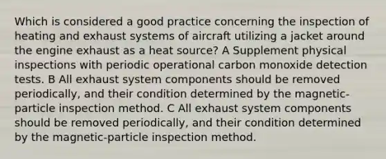 Which is considered a good practice concerning the inspection of heating and exhaust systems of aircraft utilizing a jacket around the engine exhaust as a heat source? A Supplement physical inspections with periodic operational carbon monoxide detection tests. B All exhaust system components should be removed periodically, and their condition determined by the magnetic-particle inspection method. C All exhaust system components should be removed periodically, and their condition determined by the magnetic-particle inspection method.