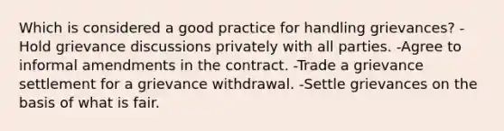 Which is considered a good practice for handling grievances? -Hold grievance discussions privately with all parties. -Agree to informal amendments in the contract. -Trade a grievance settlement for a grievance withdrawal. -Settle grievances on the basis of what is fair.