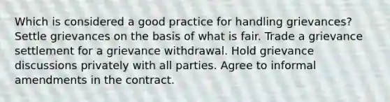 Which is considered a good practice for handling grievances? Settle grievances on the basis of what is fair. Trade a grievance settlement for a grievance withdrawal. Hold grievance discussions privately with all parties. Agree to informal amendments in the contract.