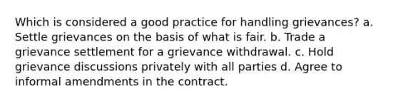 Which is considered a good practice for handling grievances? a. Settle grievances on the basis of what is fair. b. Trade a grievance settlement for a grievance withdrawal. c. Hold grievance discussions privately with all parties d. Agree to informal amendments in the contract.