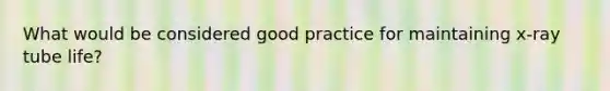 What would be considered good practice for maintaining x-ray tube life?