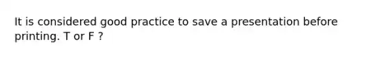 It is considered good practice to save a presentation before printing. T or F ?