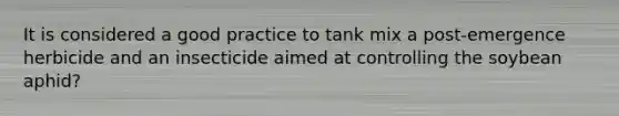 It is considered a good practice to tank mix a post-emergence herbicide and an insecticide aimed at controlling the soybean aphid?