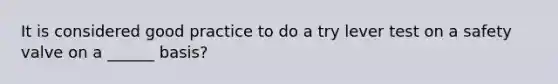 It is considered good practice to do a try lever test on a safety valve on a ______ basis?