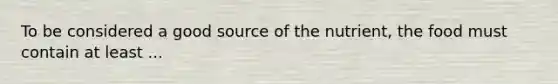 To be considered a good source of the nutrient, the food must contain at least ...