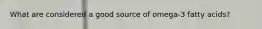 What are considered a good source of omega-3 fatty acids?