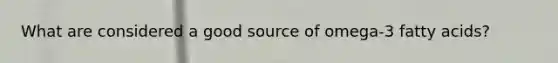 What are considered a good source of omega-3 fatty acids?