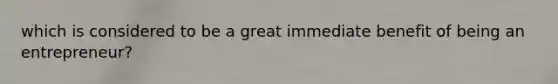 which is considered to be a great immediate benefit of being an entrepreneur?