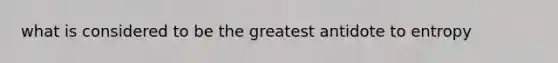 what is considered to be the greatest antidote to entropy