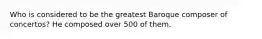 Who is considered to be the greatest Baroque composer of concertos? He composed over 500 of them.