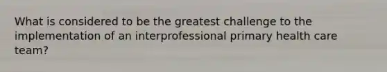 What is considered to be the greatest challenge to the implementation of an interprofessional primary health care team?