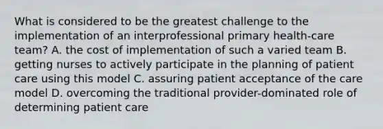 What is considered to be the greatest challenge to the implementation of an interprofessional primary health-care team? A. the cost of implementation of such a varied team B. getting nurses to actively participate in the planning of patient care using this model C. assuring patient acceptance of the care model D. overcoming the traditional provider-dominated role of determining patient care