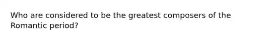 Who are considered to be the greatest composers of the Romantic period?