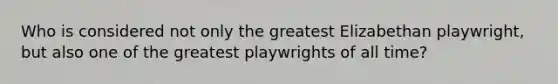 Who is considered not only the greatest Elizabethan playwright, but also one of the greatest playwrights of all time?