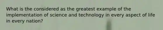 What is the considered as the greatest example of the implementation of science and technology in every aspect of life in every nation?