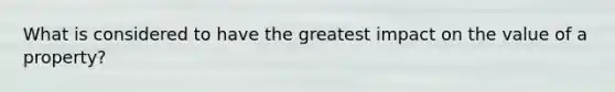 What is considered to have the greatest impact on the value of a property?