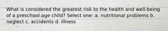 What is considered the greatest risk to the health and well-being of a preschool-age child? Select one: a. nutritional problems b. neglect c. accidents d. illness